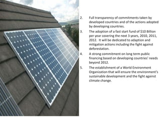 2. Full transparency of commitments taken by
developed countries and of the actions adopted
by developing countries.
3. The adoption of a fast start fund of $10 Billion
per year covering the next 3 years, 2010, 2011,
2012. It will be dedicated to adaption and
mitigation actions including the fight against
deforestation.
4. A strong commitment on long term public
financing based on developing countries’ needs
beyond 2012.
5. The establishment of a World Environment
Organization that will ensure the environment’s
sustainable development and the fight against
climate change.
 
