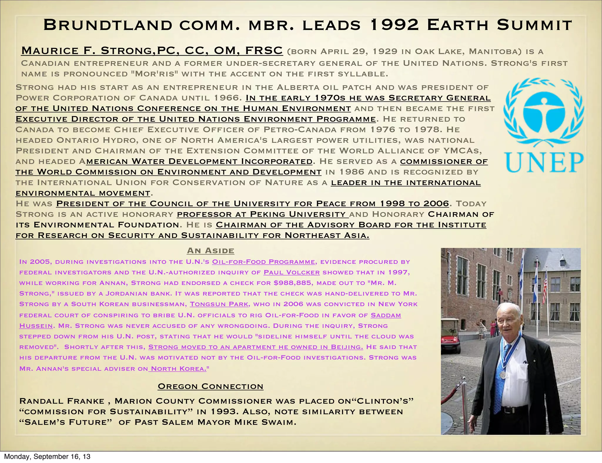 Brundtland comm. mbr. leads 1992 Earth Summit
Maurice F. Strong,PC, CC, OM, FRSC (born April 29, 1929 in Oak Lake, Manitoba) is a
Canadian entrepreneur and a former under-secretary general of the United Nations. Strong's first
name is pronounced "Mor'ris" with the accent on the first syllable.
Strong had his start as an entrepreneur in the Alberta oil patch and was president of
Power Corporation of Canada until 1966. In the early 1970s he was Secretary General
of the United Nations Conference on the Human Environment and then became the first
Executive Director of the United Nations Environment Programme. He returned to
Canada to become Chief Executive Officer of Petro-Canada from 1976 to 1978. He
headed Ontario Hydro, one of North America's largest power utilities, was national
President and Chairman of the Extension Committee of the World Alliance of YMCAs,
and headed American Water Development Incorporated. He served as a commissioner of
the World Commission on Environment and Development in 1986 and is recognized by
the International Union for Conservation of Nature as a leader in the international
environmental movement.
He was President of the Council of the University for Peace from 1998 to 2006. Today
Strong is an active honorary professor at Peking University and Honorary Chairman of
its Environmental Foundation. He is Chairman of the Advisory Board for the Institute
for Research on Security and Sustainability for Northeast Asia.
An Aside
In 2005, during investigations into the U.N.'s Oil-for-Food Programme, evidence procured by
federal investigators and the U.N.-authorized inquiry of Paul Volcker showed that in 1997,
while working for Annan, Strong had endorsed a check for $988,885, made out to "Mr. M.
Strong," issued by a Jordanian bank. It was reported that the check was hand-delivered to Mr.
Strong by a South Korean businessman, Tongsun Park, who in 2006 was convicted in New York
federal court of conspiring to bribe U.N. officials to rig Oil-for-Food in favor of Saddam
Hussein. Mr. Strong was never accused of any wrongdoing. During the inquiry, Strong
stepped down from his U.N. post, stating that he would "sideline himself until the cloud was
removed". Shortly after this, Strong moved to an apartment he owned in Beijing. He said that
his departure from the U.N. was motivated not by the Oil-for-Food investigations. Strong was
Mr. Annan's special adviser on North Korea."

Oregon Connection
Randall Franke , Marion County Commissioner was placed on“Clinton’s”
“commission for Sustainability” in 1993. Also, note similarity between
“Salem’s Future” of Past Salem Mayor Mike Swaim.
Monday, September 16, 13

 