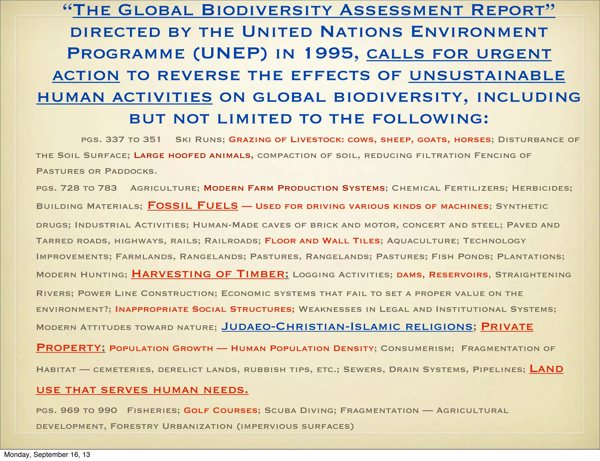 “The Global Biodiversity Assessment Report”
directed by the United Nations Environment
Programme (UNEP) in 1995, calls for urgent
action to reverse the effects of unsustainable
human activities on global biodiversity, including
but not limited to the following:
pgs. 337 to 351 Ski Runs; Grazing of Livestock: cows, sheep, goats, horses; Disturbance of
the Soil Surface; Large hoofed animals, compaction of soil, reducing filtration Fencing of
Pastures or Paddocks.
pgs. 728 to 783

Agriculture; Modern Farm Production Systems; Chemical Fertilizers; Herbicides;

Building Materials;

Fossil Fuels — Used for driving various kinds of machines; Synthetic

drugs; Industrial Activities; Human-Made caves of brick and motor, concert and steel; Paved and
Tarred roads, highways, rails; Railroads; Floor and Wall Tiles; Aquaculture; Technology
Improvements; Farmlands, Rangelands; Pastures, Rangelands; Pastures; Fish Ponds; Plantations;
Modern Hunting;

Harvesting of Timber; Logging Activities; dams, Reservoirs, Straightening

Rivers; Power Line Construction; Economic systems that fail to set a proper value on the
environment?; Inappropriate Social Structures; Weaknesses in Legal and Institutional Systems;
Modern Attitudes toward nature;

Judaeo-Christian-Islamic religions; Private

Property; Population Growth — Human Population Density; Consumerism;

Fragmentation of

Habitat — cemeteries, derelict lands, rubbish tips, etc.; Sewers, Drain Systems, Pipelines;

use that serves human needs.
pgs. 969 to 990 Fisheries; Golf Courses; Scuba Diving; Fragmentation — Agricultural
development, Forestry Urbanization (impervious surfaces)
Monday, September 16, 13

Land

 