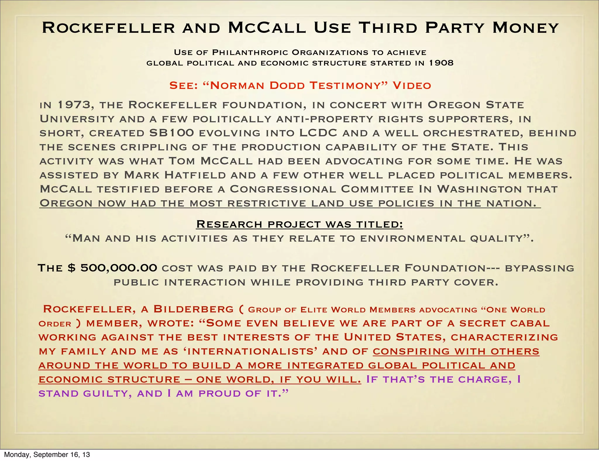 Rockefeller and McCall Use Third Party Money
Use of Philanthropic Organizations to achieve
global political and economic structure started in 1908

See: “Norman Dodd Testimony” Video
In 1973, the Rockefeller foundation, in concert with Oregon State
University and a few politically anti-property rights supporters, in
short, created SB100 evolving into LCDC and a well orchestrated, behind
the scenes crippling of the production capability of the State. This
activity was what Tom McCall had been advocating for some time. He was
assisted by Mark Hatfield and a few other well placed political members.
McCall testified before a Congressional Committee In Washington that
Oregon now had the most restrictive land use policies in the nation.
Research project was titled:
“Man and his activities as they relate to environmental quality”.
The $ 500,000.00 cost was paid by the Rockefeller Foundation--- bypassing
public interaction while providing third party cover.
Rockefeller, a Bilderberg ( Group of Elite World Members advocating “One World
Order ) member, wrote: “Some even believe we are part of a secret cabal
working against the best interests of the United States, characterizing
my family and me as ‘internationalists’ and of conspiring with others
around the world to build a more integrated global political and
economic structure – one world, if you will. If that’s the charge, I
stand guilty, and I am proud of it.”

Monday, September 16, 13

 