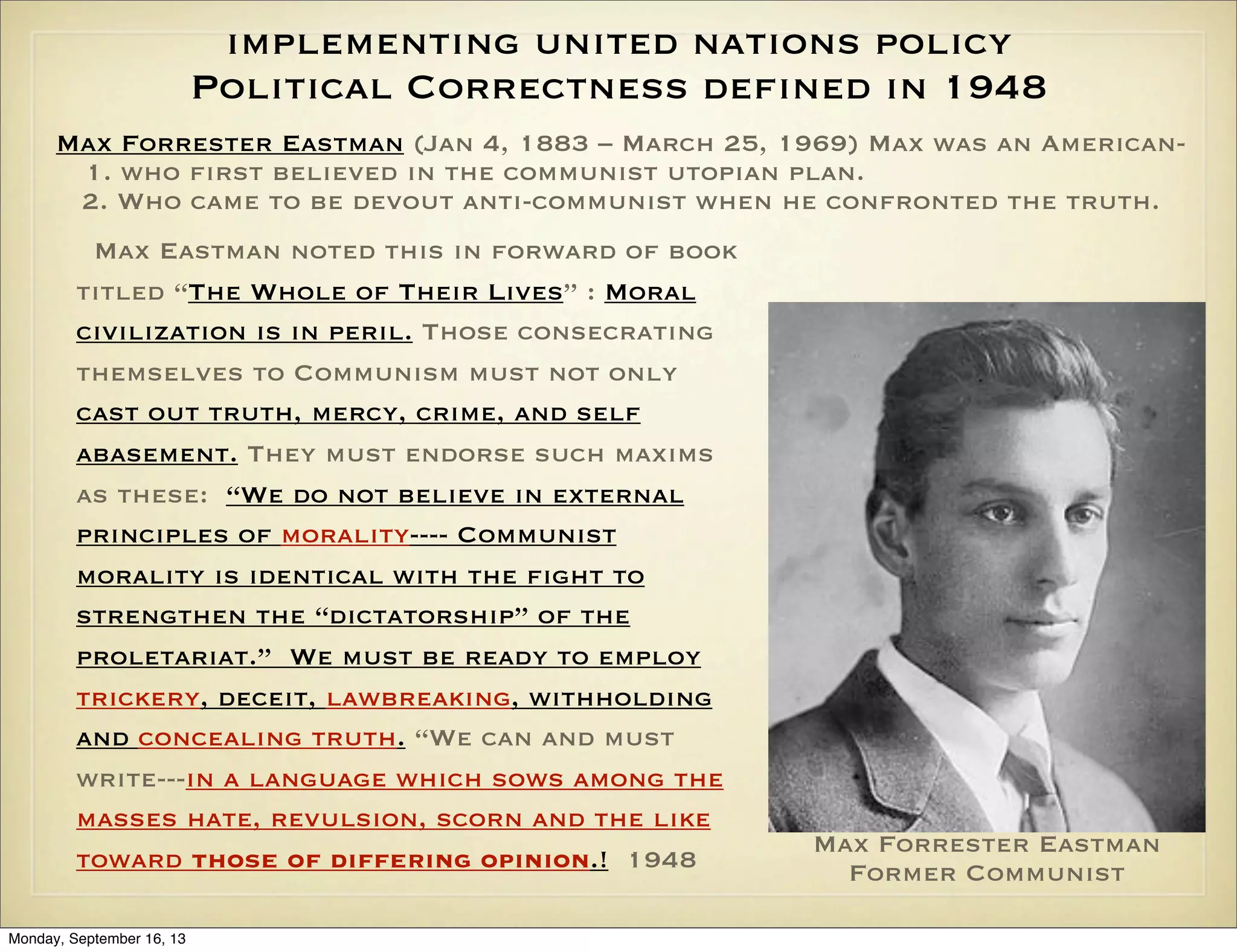 implementing united nations policy
Political Correctness defined in 1948
Max Forrester Eastman (Jan 4, 1883 – March 25, 1969) Max was an American1. who first believed in the communist utopian plan.
2. Who came to be devout anti-communist when he confronted the truth.
Max Eastman noted this in forward of book
titled “The Whole of Their Lives” : Moral
civilization is in peril. Those consecrating
themselves to Communism must not only
cast out truth, mercy, crime, and self
abasement. They must endorse such maxims
as these: “We do not believe in external
principles of morality---- Communist
morality is identical with the fight to
strengthen the “dictatorship” of the
proletariat.” We must be ready to employ
trickery, deceit, lawbreaking, withholding
and concealing truth. “We can and must
write---in a language which sows among the
masses hate, revulsion, scorn and the like
toward those of differing opinion.! 1948
Monday, September 16, 13

Max Forrester Eastman
Former Communist

 