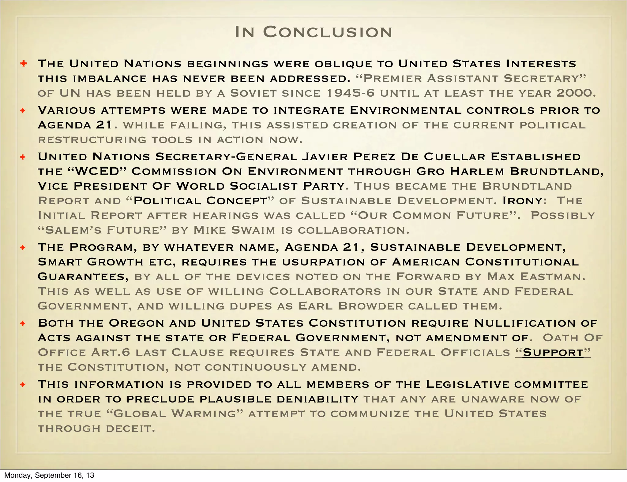 In Conclusion
•
•
•

•

•

•

The United Nations beginnings were oblique to United States Interests
this imbalance has never been addressed. “Premier Assistant Secretary”
of UN has been held by a Soviet since 1945-6 until at least the year 2000.
Various attempts were made to integrate Environmental controls prior to
Agenda 21. while failing, this assisted creation of the current political
restructuring tools in action now.
United Nations Secretary-General Javier Perez De Cuellar Established
the “WCED” Commission On Environment through Gro Harlem Brundtland,
Vice President Of World Socialist Party. Thus became the Brundtland
Report and “Political Concept” of Sustainable Development. Irony: The
Initial Report after hearings was called “Our Common Future”. Possibly
“Salem’s Future” by Mike Swaim is collaboration.
The Program, by whatever name, Agenda 21, Sustainable Development,
Smart Growth etc, requires the usurpation of American Constitutional
Guarantees, by all of the devices noted on the Forward by Max Eastman.
This as well as use of willing Collaborators in our State and Federal
Government, and willing dupes as Earl Browder called them.
Both the Oregon and United States Constitution require Nullification of
Acts against the state or Federal Government, not amendment of. Oath Of
Office Art.6 last Clause requires State and Federal Officials “Support”
the Constitution, not continuously amend.
This information is provided to all members of the Legislative committee
in order to preclude plausible deniability that any are unaware now of
the true “Global Warming” attempt to communize the United States
through deceit.

Monday, September 16, 13

 