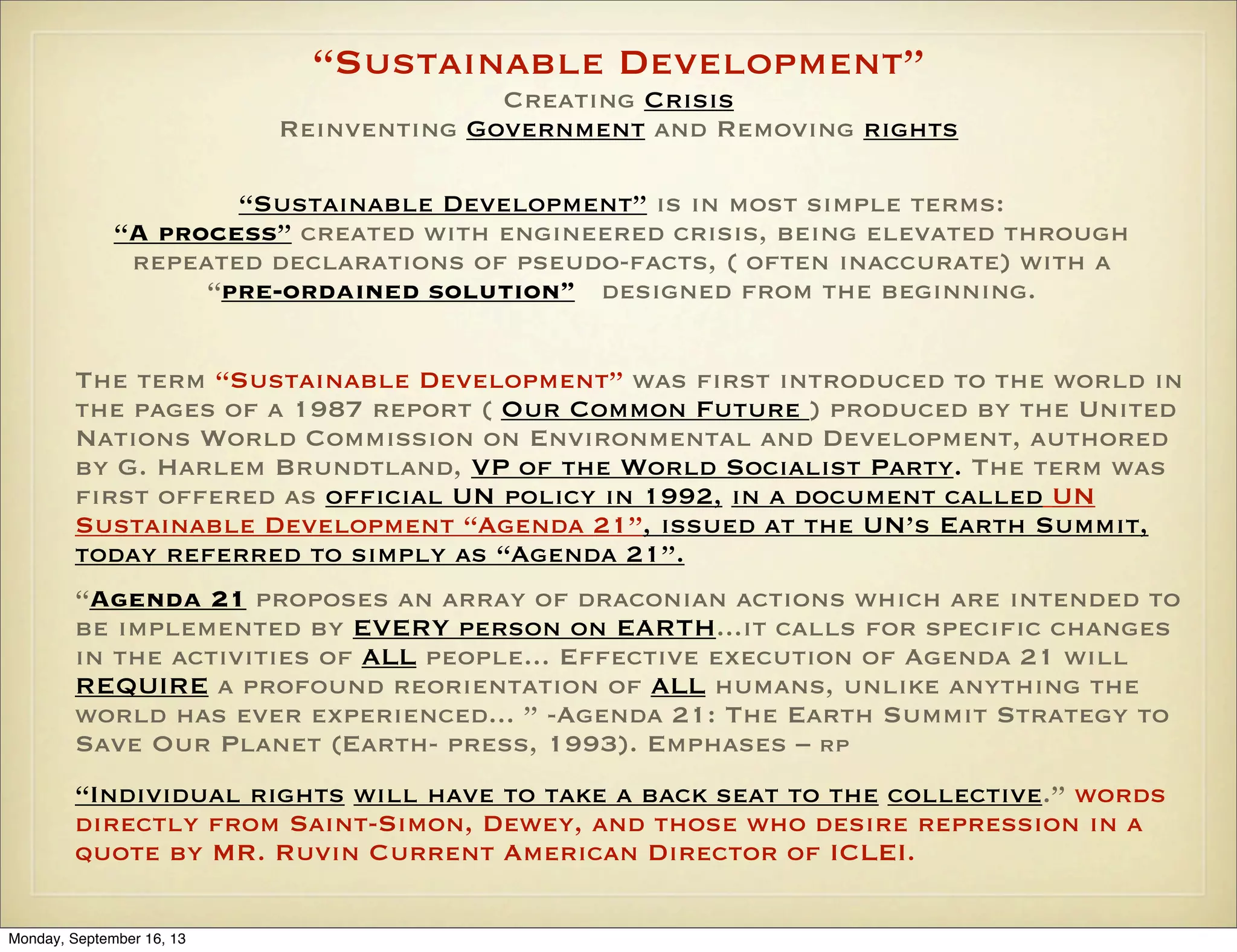 “Sustainable Development”
Creating Crisis
Reinventing Government and Removing rights
“Sustainable Development” is in most simple terms:
“A process” created with engineered crisis, being elevated through
repeated declarations of pseudo-facts, ( often inaccurate) with a
“pre-ordained solution” designed from the beginning.
The term “Sustainable Development” was first introduced to the world in
the pages of a 1987 report ( Our Common Future ) produced by the United
Nations World Commission on Environmental and Development, authored
by G. Harlem Brundtland, VP of the World Socialist Party. The term was
first offered as official UN policy in 1992, in a document called UN
Sustainable Development “Agenda 21”, issued at the UN’s Earth Summit,
today referred to simply as “Agenda 21”.
“Agenda 21 proposes an array of draconian actions which are intended to
be implemented by EVERY person on EARTH...it calls for specific changes
in the activities of ALL people... Effective execution of Agenda 21 will
REQUIRE a profound reorientation of ALL humans, unlike anything the
world has ever experienced... ” -Agenda 21: The Earth Summit Strategy to
Save Our Planet (Earth- press, 1993). Emphases – RP
“Individual rights will have to take a back seat to the collective.” words
directly from Saint-Simon, Dewey, and those who desire repression in a
quote by MR. Ruvin Current American Director of ICLEI.
Monday, September 16, 13

 