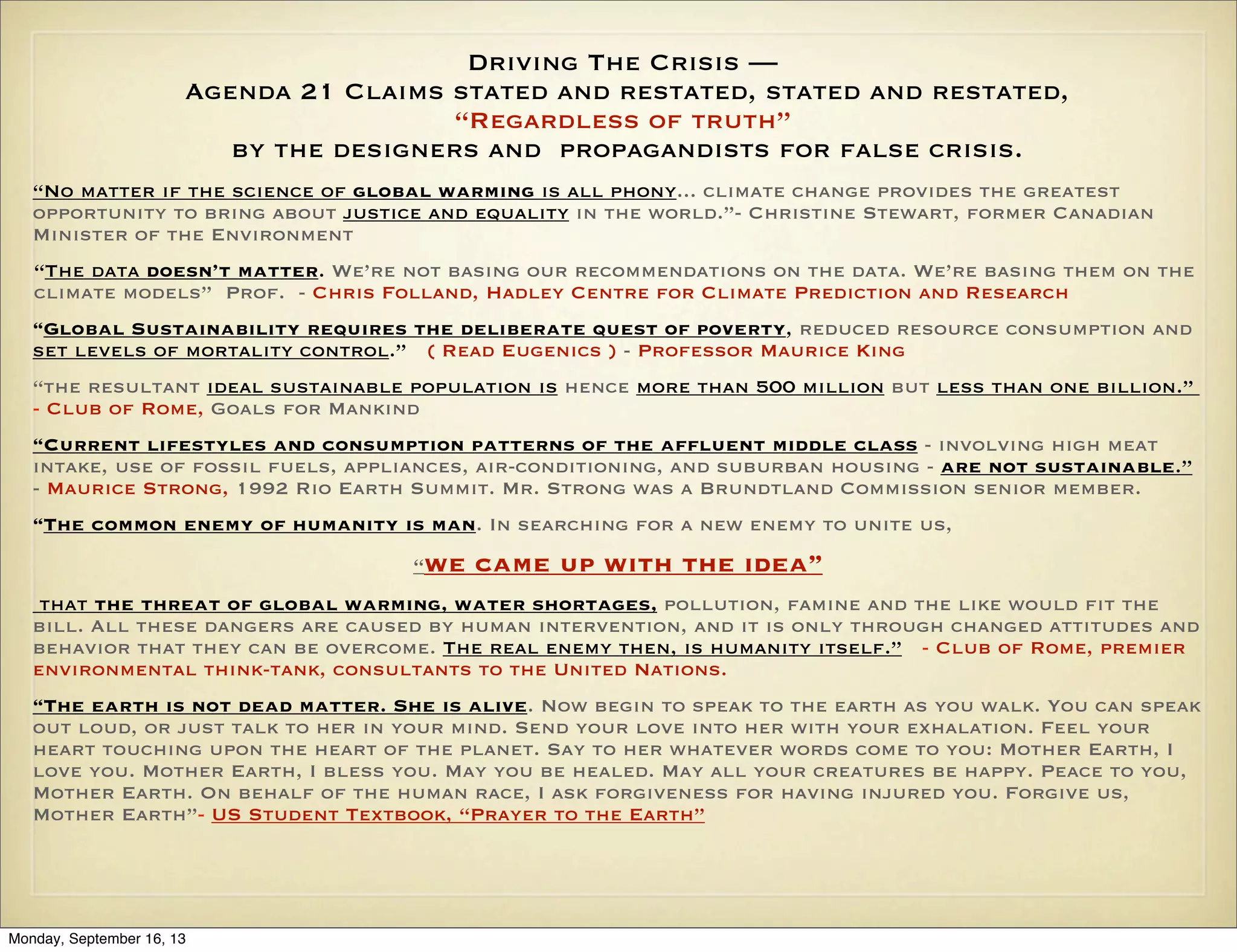 Driving The Crisis —
Agenda 21 Claims stated and restated, stated and restated,
“Regardless of truth”
by the designers and propagandists for false crisis.
“No matter if the science of global warming is all phony... climate change provides the greatest
opportunity to bring about justice and equality in the world.”- Christine Stewart, former Canadian
Minister of the Environment
“The data doesn’t matter. We’re not basing our recommendations on the data. We’re basing them on the
climate models” Prof. - Chris Folland, Hadley Centre for Climate Prediction and Research
“Global Sustainability requires the deliberate quest of poverty, reduced resource consumption and
set levels of mortality control.” ( Read Eugenics ) - Professor Maurice King
“the resultant ideal sustainable population is hence more than 500 million but less than one billion.”
- Club of Rome, Goals for Mankind
“Current lifestyles and consumption patterns of the affluent middle class - involving high meat
intake, use of fossil fuels, appliances, air-conditioning, and suburban housing - are not sustainable.”
- Maurice Strong, 1992 Rio Earth Summit. Mr. Strong was a Brundtland Commission senior member.
“The common enemy of humanity is man. In searching for a new enemy to unite us,
“we

came up with the idea”

that the threat of global warming, water shortages, pollution, famine and the like would fit the
bill. All these dangers are caused by human intervention, and it is only through changed attitudes and
behavior that they can be overcome. The real enemy then, is humanity itself.” - Club of Rome, premier
environmental think-tank, consultants to the United Nations.
“The earth is not dead matter. She is alive. Now begin to speak to the earth as you walk. You can speak
out loud, or just talk to her in your mind. Send your love into her with your exhalation. Feel your
heart touching upon the heart of the planet. Say to her whatever words come to you: Mother Earth, I
love you. Mother Earth, I bless you. May you be healed. May all your creatures be happy. Peace to you,
Mother Earth. On behalf of the human race, I ask forgiveness for having injured you. Forgive us,
Mother Earth”- US Student Textbook, “Prayer to the Earth”

Monday, September 16, 13

 
