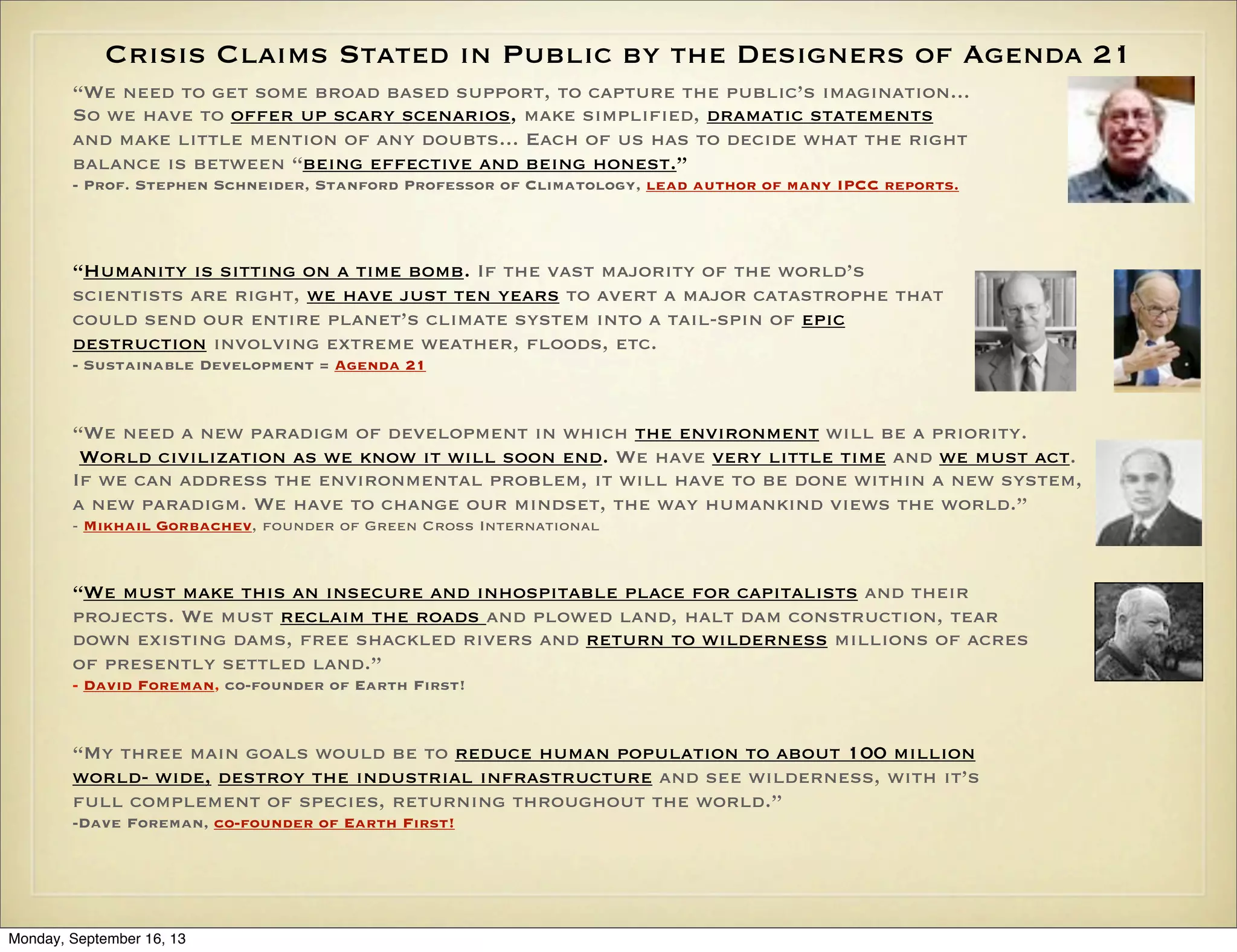Crisis Claims Stated in Public by the Designers of Agenda 21
“We need to get some broad based support, to capture the public’s imagination...
So we have to offer up scary scenarios, make simplified, dramatic statements
and make little mention of any doubts... Each of us has to decide what the right
balance is between “being effective and being honest.”
- Prof. Stephen Schneider, Stanford Professor of Climatology, lead author of many IPCC reports.

“Humanity is sitting on a time bomb. If the vast majority of the world’s
scientists are right, we have just ten years to avert a major catastrophe that
could send our entire planet’s climate system into a tail-spin of epic
destruction involving extreme weather, floods, etc.
- Sustainable Development = Agenda 21

“We need a new paradigm of development in which the environment will be a priority.
World civilization as we know it will soon end. We have very little time and we must act.
If we can address the environmental problem, it will have to be done within a new system,
a new paradigm. We have to change our mindset, the way humankind views the world.”
- Mikhail Gorbachev, founder of Green Cross International

“We must make this an insecure and inhospitable place for capitalists and their
projects. We must reclaim the roads and plowed land, halt dam construction, tear
down existing dams, free shackled rivers and return to wilderness millions of acres
of presently settled land.”
- David Foreman, co-founder of Earth First!

“My three main goals would be to reduce human population to about 100 million
world- wide, destroy the industrial infrastructure and see wilderness, with it’s
full complement of species, returning throughout the world.”
-Dave Foreman, co-founder of Earth First!

Monday, September 16, 13

 