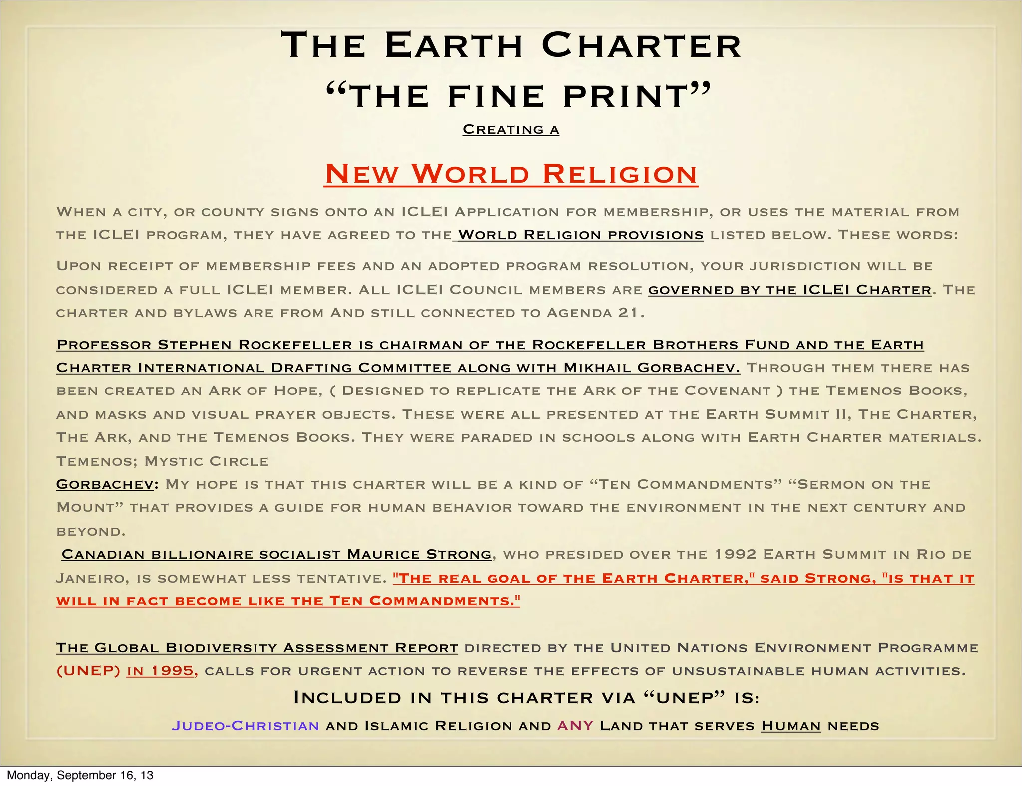 The Earth Charter
“the fine print”
Creating a

New World Religion
When a city, or county signs onto an ICLEI Application for membership, or uses the material from
the ICLEI program, they have agreed to the World Religion provisions listed below. These words:
Upon receipt of membership fees and an adopted program resolution, your jurisdiction will be
considered a full ICLEI member. All ICLEI Council members are governed by the ICLEI Charter. The
charter and bylaws are from And still connected to Agenda 21.
Professor Stephen Rockefeller is chairman of the Rockefeller Brothers Fund and the Earth
Charter International Drafting Committee along with Mikhail Gorbachev. Through them there has
been created an Ark of Hope, ( Designed to replicate the Ark of the Covenant ) the Temenos Books,
and masks and visual prayer objects. These were all presented at the Earth Summit II, The Charter,
The Ark, and the Temenos Books. They were paraded in schools along with Earth Charter materials.
Temenos; Mystic Circle
Gorbachev: My hope is that this charter will be a kind of “Ten Commandments” “Sermon on the
Mount” that provides a guide for human behavior toward the environment in the next century and
beyond.
Canadian billionaire socialist Maurice Strong, who presided over the 1992 Earth Summit in Rio de
Janeiro, is somewhat less tentative. "The real goal of the Earth Charter," said Strong, "is that it
will in fact become like the Ten Commandments."
The Global Biodiversity Assessment Report directed by the United Nations Environment Programme
(UNEP) in 1995, calls for urgent action to reverse the effects of unsustainable human activities.

Included in this charter via “unep” is:
Judeo-Christian and Islamic Religion and ANY Land that serves Human needs
Monday, September 16, 13

 
