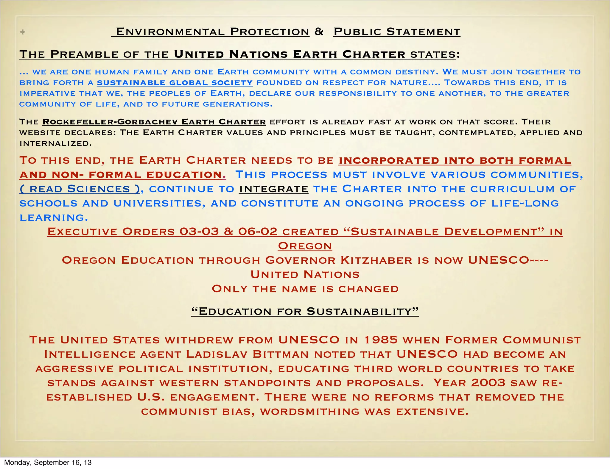 Environmental Protection & Public Statement

•

The Preamble of the United Nations Earth Charter states:
... we are one human family and one Earth community with a common destiny. We must join together to
bring forth a sustainable global society founded on respect for nature.... Towards this end, it is
imperative that we, the peoples of Earth, declare our responsibility to one another, to the greater
community of life, and to future generations.
The Rockefeller-Gorbachev Earth Charter effort is already fast at work on that score. Their
website declares: The Earth Charter values and principles must be taught, contemplated, applied and
internalized.

To this end, the Earth Charter needs to be incorporated into both formal
and non- formal education. This process must involve various communities,
( read Sciences ), continue to integrate the Charter into the curriculum of
schools and universities, and constitute an ongoing process of life-long
learning.
Executive Orders 03-03 & 06-02 created “Sustainable Development” in
Oregon
Oregon Education through Governor Kitzhaber is now UNESCO---United Nations
Only the name is changed
“Education for Sustainability”
The United States withdrew from UNESCO in 1985 when Former Communist
Intelligence agent Ladislav Bittman noted that UNESCO had become an
aggressive political institution, educating third world countries to take
stands against western standpoints and proposals. Year 2003 saw reestablished U.S. engagement. There were no reforms that removed the
communist bias, wordsmithing was extensive.

Monday, September 16, 13

 