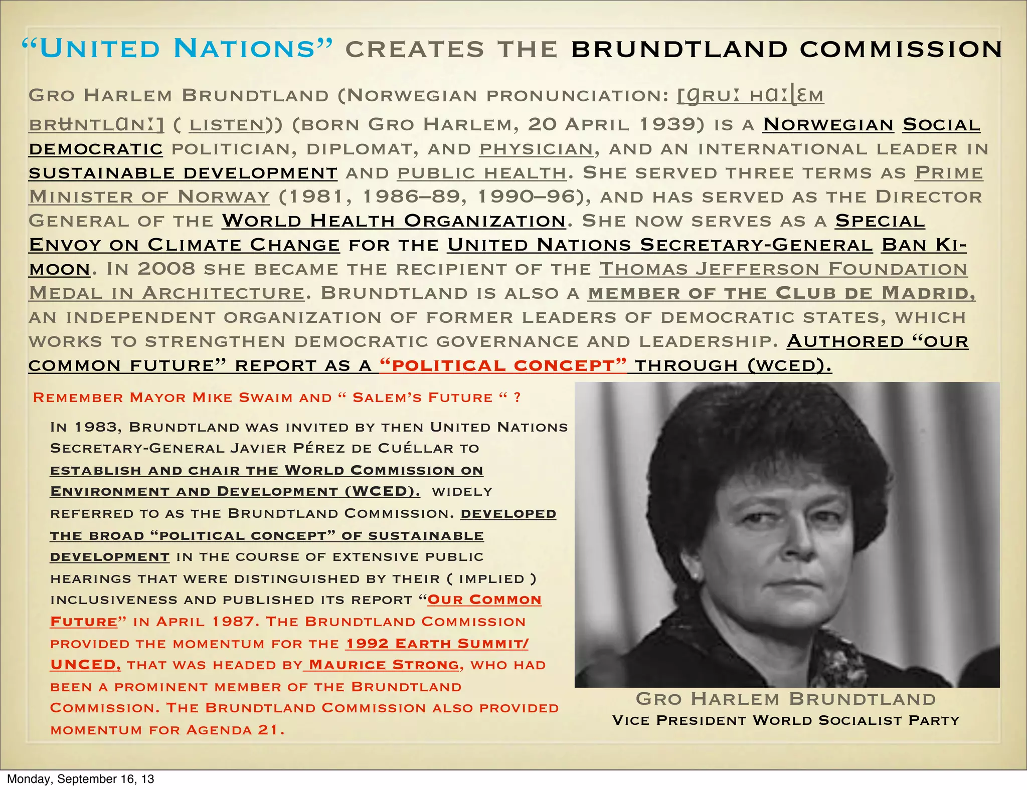 “United Nations” creates the brundtland commission
Gro Harlem Brundtland (Norwegian pronunciation: [ɡruː hɑːɭɛm
brʉntlɑnː] ( listen)) (born Gro Harlem, 20 April 1939) is a Norwegian Social
democratic politician, diplomat, and physician, and an international leader in
sustainable development and public health. She served three terms as Prime
Minister of Norway (1981, 1986–89, 1990–96), and has served as the Director
General of the World Health Organization. She now serves as a Special
Envoy on Climate Change for the United Nations Secretary-General Ban Kimoon. In 2008 she became the recipient of the Thomas Jefferson Foundation
Medal in Architecture. Brundtland is also a member of the Club de Madrid,
an independent organization of former leaders of democratic states, which
works to strengthen democratic governance and leadership. Authored “our
common future” report as a “political concept” through (wced).
Remember Mayor Mike Swaim and “ Salem’s Future “ ?
In 1983, Brundtland was invited by then United Nations
Secretary-General Javier Pérez de Cuéllar to
establish and chair the World Commission on
Environment and Development (WCED). widely
referred to as the Brundtland Commission. developed
the broad “political concept” of sustainable
development in the course of extensive public
hearings that were distinguished by their ( implied )
inclusiveness and published its report “Our Common
Future” in April 1987. The Brundtland Commission
provided the momentum for the 1992 Earth Summit/
UNCED, that was headed by Maurice Strong, who had
been a prominent member of the Brundtland
Commission. The Brundtland Commission also provided
momentum for Agenda 21.
Monday, September 16, 13

Gro Harlem Brundtland
Vice President World Socialist Party

 