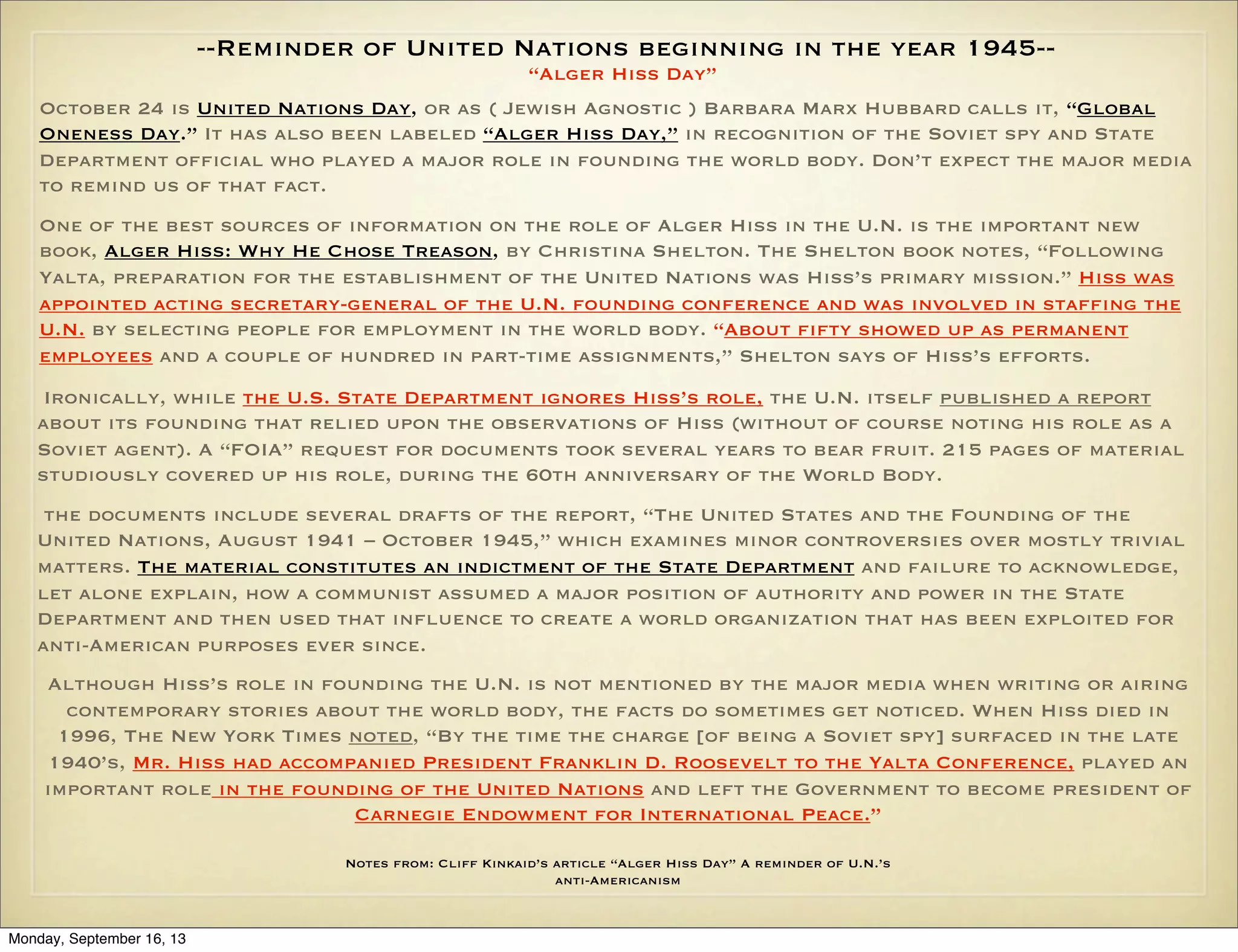 --Reminder of United Nations beginning in the year 1945-“Alger Hiss Day”
October 24 is United Nations Day, or as ( Jewish Agnostic ) Barbara Marx Hubbard calls it, “Global
Oneness Day.” It has also been labeled “Alger Hiss Day,” in recognition of the Soviet spy and State
Department official who played a major role in founding the world body. Don’t expect the major media
to remind us of that fact.
One of the best sources of information on the role of Alger Hiss in the U.N. is the important new
book, Alger Hiss: Why He Chose Treason, by Christina Shelton. The Shelton book notes, “Following
Yalta, preparation for the establishment of the United Nations was Hiss’s primary mission.” Hiss was
appointed acting secretary-general of the U.N. founding conference and was involved in staffing the
U.N. by selecting people for employment in the world body. “About fifty showed up as permanent
employees and a couple of hundred in part-time assignments,” Shelton says of Hiss’s efforts.
Ironically, while the U.S. State Department ignores Hiss’s role, the U.N. itself published a report
about its founding that relied upon the observations of Hiss (without of course noting his role as a
Soviet agent). A “FOIA” request for documents took several years to bear fruit. 215 pages of material
studiously covered up his role, during the 60th anniversary of the World Body.
the documents include several drafts of the report, “The United States and the Founding of the
United Nations, August 1941 – October 1945,” which examines minor controversies over mostly trivial
matters. The material constitutes an indictment of the State Department and failure to acknowledge,
let alone explain, how a communist assumed a major position of authority and power in the State
Department and then used that influence to create a world organization that has been exploited for
anti-American purposes ever since.
Although Hiss’s role in founding the U.N. is not mentioned by the major media when writing or airing
contemporary stories about the world body, the facts do sometimes get noticed. When Hiss died in
1996, The New York Times noted, “By the time the charge [of being a Soviet spy] surfaced in the late
1940’s, Mr. Hiss had accompanied President Franklin D. Roosevelt to the Yalta Conference, played an
important role in the founding of the United Nations and left the Government to become president of
Carnegie Endowment for International Peace.”
Notes from: Cliff Kinkaid’s article “Alger Hiss Day” A reminder of U.N.’s
anti-Americanism

Monday, September 16, 13

 