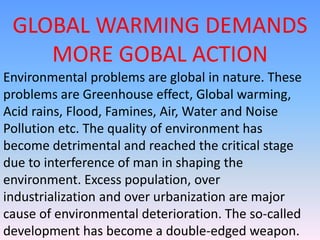GLOBAL WARMING DEMANDS
MORE GOBAL ACTION
Environmental problems are global in nature. These
problems are Greenhouse effect, Global warming,
Acid rains, Flood, Famines, Air, Water and Noise
Pollution etc. The quality of environment has
become detrimental and reached the critical stage
due to interference of man in shaping the
environment. Excess population, over
industrialization and over urbanization are major
cause of environmental deterioration. The so-called
development has become a double-edged weapon.
 