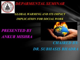 DEPARMENTAL SEMINAR
GLOBAL WARMING AND ITS IMPACT
IMPLICATION FOR SOCIAL WORK
PRESENTED BY
ANKUR MISHRA
CHAIRED BY:
DR. SUBHASIS BHADRA
 