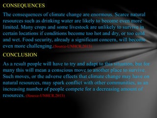 CONSEQUENCES
The consequences of climate change are enormous. Scarce natural
resources such as drinking water are likely to become even more
limited. Many crops and some livestock are unlikely to survive in
certain locations if conditions become too hot and dry, or too cold
and wet. Food security, already a significant concern, will become
even more challenging.(Source-UNHCR,2013)
CONCLUSION
As a result people will have to try and adapt to this situation, but for
many this will mean a conscious move to another place to survive.
Such moves, or the adverse effects that climate change may have on
natural resources, may spark conflict with other communities, as an
increasing number of people compete for a decreasing amount of
resources. (Source-UNHCR,2013)
 