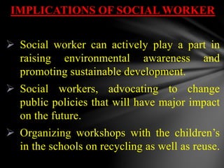 IMPLICATIONS OF SOCIAL WORKER
 Social worker can actively play a part in
raising environmental awareness and
promoting sustainable development.
 Social workers, advocating to change
public policies that will have major impact
on the future.
 Organizing workshops with the children’s
in the schools on recycling as well as reuse.
 