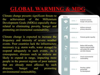 GLOBAL WARMING & MDG
Climate change presents significant threats to
the achievement of the Millennium
Development Goals (MDGs) especially those
related to eliminating poverty, hunger and
promoting environmental sustainability.
Climate change is expected to increase the
frequency and intensity of severe weather
events. Poor countries lack the infrastructure
necessary (e.g. storm walls, water storage) to
respond adequately to such events. As a
consequence, diseases such as malaria are
likely to expand in range, impacting more
people in the poorest regions of poor nations
that are already most affected by such
diseases, hunger and promoting
environmental sustainability.
 