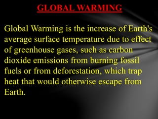 GLOBAL WARMING
Global Warming is the increase of Earth's
average surface temperature due to effect
of greenhouse gases, such as carbon
dioxide emissions from burning fossil
fuels or from deforestation, which trap
heat that would otherwise escape from
Earth.
 