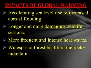 IMPACTS OF GLOBAL WARMING
 Accelerating sea level rise & increased
coastal flooding.
 Longer and more damaging wildlife
seasons.
 More frequent and intense heat waves.
 Widespread forest health in the rocky
mountain.
 