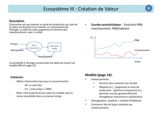Ecosystème III : Création de Valeur
Description
L’économie est vue comme un socle de production qui crée de
la valeur en fonction d’un marché en consommant de
l’énergie. La taille du socle augmente en fonction des
investissements, avec un délai.
La sensibilité à l’énergie consommée est obtenue à partir du
modèle M4 (cf. page 12)
• Courbe caractéristique : Evolution PNB,
investissement, PNB/habitant
Instances:
- Même instanciation que pour la consommation
- V0: un seul bloc
- V1: « Vieux Pays » / BRIC
- Note: c’est la partie la plus naïve du modèle mais la
moins essentielle dans un premier temps
Modèle (page 14):
• Investissements
• fonction de la variation du résultat
• Répartis en Ic (augmente le socle de
production – génère la croissance) et Ie
(permet une plus grande efficacité
énergétique: économie et substitution)
• Démographie: simpliste = nombre d’habitants
• Croissance liée de façon simpliste aux
investissements
8
Socle
(économie)
temps
Investissements
PNB
T$
Résultats
(PNB)
Energie
Démographie
investissement
 