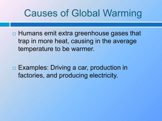 Causes of Global WarmingHumans emit extra greenhouse gases that trap in more heat, causing in the average temperature to be warmer.Examples: Driving a car, production in factories, and producing electricity. 