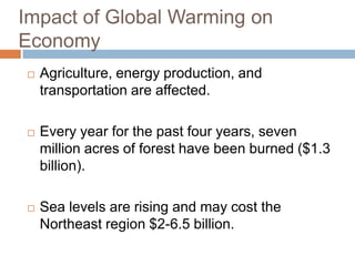 Impact of Global Warming on EconomyAgriculture, energy production, and transportation are affected.Every year for the past four years, seven million acres of forest have been burned ($1.3 billion).Sea levels are rising and may cost the Northeast region $2-6.5 billion.