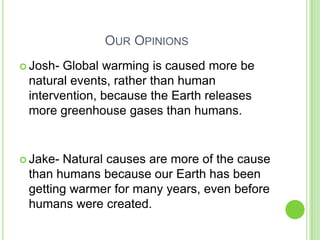 Our OpinionsJosh- Global warming is caused more be natural events, rather than human intervention, because the Earth releases more greenhouse gases than humans.Jake- Natural causes are more of the cause than humans because our Earth has been getting warmer for many years, even before humans were created.