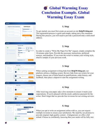 💣Global Warming Essay
Conclusion Example. Global
Warming Essay Exam
1. Step
To get started, you must first create an account on site HelpWriting.net.
The registration process is quick and simple, taking just a few moments.
During this process, you will need to provide a password and a valid email
address.
2. Step
In order to create a "Write My Paper For Me" request, simply complete the
10-minute order form. Provide the necessary instructions, preferred
sources, and deadline. If you want the writer to imitate your writing style,
attach a sample of your previous work.
3. Step
When seeking assignment writing help from HelpWriting.net, our
platform utilizes a bidding system. Review bids from our writers for your
request, choose one of them based on qualifications, order history, and
feedback, then place a deposit to start the assignment writing.
4. Step
After receiving your paper, take a few moments to ensure it meets your
expectations. If you're pleased with the result, authorize payment for the
writer. Don't forget that we provide free revisions for our writing services.
5. Step
When you opt to write an assignment online with us, you can request
multiple revisions to ensure your satisfaction. We stand by our promise to
provide original, high-quality content - if plagiarized, we offer a full
refund. Choose us confidently, knowing that your needs will be fully met.
💣Global Warming Essay Conclusion Example. Global Warming Essay Exam 💣Global Warming Essay
Conclusion Example. Global Warming Essay Exam
 