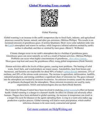 Global Warming Essay example
Global Warming
Global warming is an increase in the earth's temperature due to fossil fuels, industry, and agricultural
processes caused by human, natural, and other gas emissions. (Melissa Phillips). This results in an
increased emission of greenhouse gases. (Caroline Quatman). Short–wave solar radiation sinks into
the Earth's atmosphere and warms its surface; while longwave infrared radiation emitted by earth's
surface is absorbed, and then re–emitted by trace gases. (Brent C. Willhoite)
Climate changes occur in our earth's atmosphere due to a buildup of greenhouse gases.
Greenhouse gases can occur naturally as well as a result of human activities. (Melissa Phillips).
Problems can occur when higher concentrations of greenhouse...show more content...
These gases trap heat and cause the greenhouse effect, rising global temperatures.(Heidi Sterrett).
Human activities add to the levels of these gasses, causing more problems. The burning of solid
waste, fossil fuels, and wood products are major causes. Automobiles, heat from homes and
businesses, and factories are responsible for about 80% of today's carbon dioxide emissions, 25% of
methane, and 20% of the nitrous oxide emissions. The increase in agriculture, deforestation, landfills,
industrial production, and mining contribute a significant share of emissions too The gases released
into the atmosphere are tracked by emission inventories. An emission inventory counts the amount of
air pollutants discharged into the atmosphere. These emission inventories are used by many
organizations. NASA and meteorologists also use them.(Heidi Sterrett).
The Centers for Disease Control have been involved in studying global warming's effect on human
health. Global warming is a danger to a human's health. Its affect on climate can adversely affect
humans. Plagues have been attributed to global warming. An increase in temperature can result in
a longer life cycle for diseases or the agents spreading them. Living in a warm area makes egg
production a quicker process. Global warming will lead to more precipitation, which enables
infectious diseases to be more easily contracted and spread.
Get more content on HelpWriting.net
 