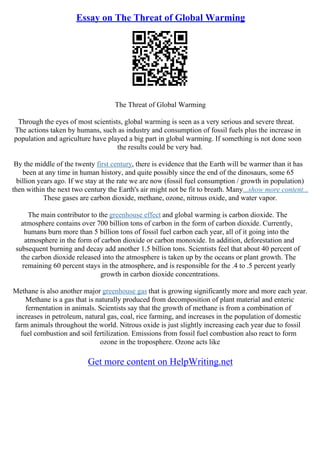 Essay on The Threat of Global Warming
The Threat of Global Warming
Through the eyes of most scientists, global warming is seen as a very serious and severe threat.
The actions taken by humans, such as industry and consumption of fossil fuels plus the increase in
population and agriculture have played a big part in global warming. If something is not done soon
the results could be very bad.
By the middle of the twenty first century, there is evidence that the Earth will be warmer than it has
been at any time in human history, and quite possibly since the end of the dinosaurs, some 65
billion years ago. If we stay at the rate we are now (fossil fuel consumption / growth in population)
then within the next two century the Earth's air might not be fit to breath. Many...show more content...
These gases are carbon dioxide, methane, ozone, nitrous oxide, and water vapor.
The main contributor to the greenhouse effect and global warming is carbon dioxide. The
atmosphere contains over 700 billion tons of carbon in the form of carbon dioxide. Currently,
humans burn more than 5 billion tons of fossil fuel carbon each year, all of it going into the
atmosphere in the form of carbon dioxide or carbon monoxide. In addition, deforestation and
subsequent burning and decay add another 1.5 billion tons. Scientists feel that about 40 percent of
the carbon dioxide released into the atmosphere is taken up by the oceans or plant growth. The
remaining 60 percent stays in the atmosphere, and is responsible for the .4 to .5 percent yearly
growth in carbon dioxide concentrations.
Methane is also another major greenhouse gas that is growing significantly more and more each year.
Methane is a gas that is naturally produced from decomposition of plant material and enteric
fermentation in animals. Scientists say that the growth of methane is from a combination of
increases in petroleum, natural gas, coal, rice farming, and increases in the population of domestic
farm animals throughout the world. Nitrous oxide is just slightly increasing each year due to fossil
fuel combustion and soil fertilization. Emissions from fossil fuel combustion also react to form
ozone in the troposphere. Ozone acts like
Get more content on HelpWriting.net
 