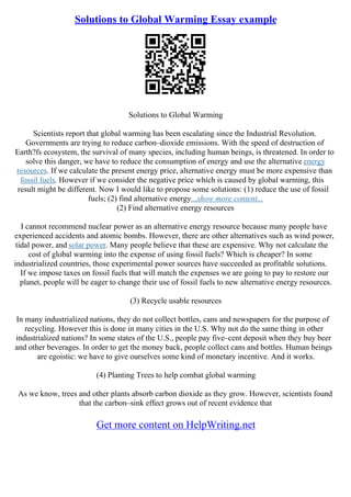 Solutions to Global Warming Essay example
Solutions to Global Warming
Scientists report that global warming has been escalating since the Industrial Revolution.
Governments are trying to reduce carbon–dioxide emissions. With the speed of destruction of
Earth?fs ecosystem, the survival of many species, including human beings, is threatened. In order to
solve this danger, we have to reduce the consumption of energy and use the alternative energy
resources. If we calculate the present energy price, alternative energy must be more expensive than
fossil fuels. However if we consider the negative price which is caused by global warming, this
result might be different. Now I would like to propose some solutions: (1) reduce the use of fossil
fuels; (2) find alternative energy...show more content...
(2) Find alternative energy resources
I cannot recommend nuclear power as an alternative energy resource because many people have
experienced accidents and atomic bombs. However, there are other alternatives such as wind power,
tidal power, and solar power. Many people believe that these are expensive. Why not calculate the
cost of global warming into the expense of using fossil fuels? Which is cheaper? In some
industrialized countries, those experimental power sources have succeeded as profitable solutions.
If we impose taxes on fossil fuels that will match the expenses we are going to pay to restore our
planet, people will be eager to change their use of fossil fuels to new alternative energy resources.
(3) Recycle usable resources
In many industrialized nations, they do not collect bottles, cans and newspapers for the purpose of
recycling. However this is done in many cities in the U.S. Why not do the same thing in other
industrialized nations? In some states of the U.S., people pay five–cent deposit when they buy beer
and other beverages. In order to get the money back, people collect cans and bottles. Human beings
are egoistic: we have to give ourselves some kind of monetary incentive. And it works.
(4) Planting Trees to help combat global warming
As we know, trees and other plants absorb carbon dioxide as they grow. However, scientists found
that the carbon–sink effect grows out of recent evidence that
Get more content on HelpWriting.net
 