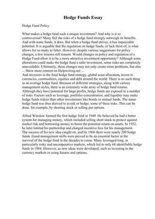 Hedge Funds Essay
Hedge Fund Policy
What makes a hedge fund such a unique investment? And why is it so
controversial? Many feel the risks of a hedge fund strongly outweigh its benefits.
And with some funds, it does. But when a hedge fund strives, it has impeccable
potential. It is arguable that the regulation on hedge funds, or lack there of, is what
allows for so many to falter. However, despite various suggestions for policy
changes, a few lemons still remain. Would changes in policy and regulation of a
Hedge Fund allow it to be a more attractive investment opportunity? Although some
alterations could make the hedge fund a safer investment, some risks are completely
unavoidable. Ultimately, these changes may not only create more problems, but also
... Show more content on Helpwriting.net ...
And investors in the final hedge fund strategy, global asset allocation, invest in
currencies, commodities, equities and debt around the world. There is no such thing
as an average hedge fund. Because of different strategies, along with various
management styles, there is an extremely wide array of hedge fund returns.
Although they have potential for large profits, hedge funds are exposed to a number
of risks. Factors such as leverage, portfolio concentration, and liquidity may make
hedge funds riskier than other investments like bonds or mutual funds. The name
hedge fund was thus derived to avoid, or hedge, some of these risks. This can be
done, for example, by shorting stock or selling put options.
Alfred Winslow formed the first hedge fund in 1949. He believed he had a better
system for managing money, which included selling short stock to protect against
market risk and borrowing money to boost the potential return on assets. In 1952,
he later limited his partnership and charged incentive fees for his management.
The success of his new idea caught on, and by 1966 there were nearly 200 hedge
funds. Good management skills were proved to be an essential factor in the
survival of the hedge fund in the decades to come. Many leveraged long, in
particularly risky and uncooperative markets, which led to only 68 identifiable hedge
funds in 1984. However, as new ideas were developed, such as investing in the
currency markets or using futures and options,
 