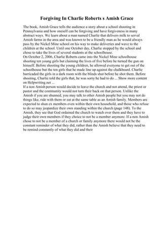 Forgiving In Charlie Roberts s Amish Grace
The book, Amish Grace tells the audience a story about a school shooting in
Pennsylvania and how oneself can be forgiving and have forgiveness in many
abstract ways. We learn about a man named Charlie that delivers milk to serval
Amish farms in the area and was known to be a friendly man as he would always
pass by the Nickel Mine school on his way to make deliveries and wave to the
children at the school. Until one October day, Charlie stopped by the school and
chose to take the lives of several students at the schoolhouse.
On October 2, 2006, Charlie Roberts came into the Nickel Mine schoolhouse
shooting ten young girls but claiming the lives of five before he turned the gun on
himself. Before shooting the young children, he allowed everyone to get out of the
schoolhouse but the ten girls that he made line up against the chalkboard. Charlie
barricaded the girls in a dark room with the blinds shut before he shot them. Before
shooting, Charlie told the girls that, he was sorry he had to do ... Show more content
on Helpwriting.net ...
If a non Amish person would decide to leave the church and not attend, the priest or
pastor and the community would not turn their back on that person. Unlike the
Amish if you are shunned, you may talk to other Amish people but you may not do
things like, ride with them or eat at the same table as an Amish family. Members are
expected to shun ex members even within their own household, and those who refuse
to do so may jeopardize their own standing within the church (page 148). To the
Amish, they see that God ordained the church to watch over them and they have to
judge their own members if they choice to not be a member anymore. If a non Amish
chose to not be a member of a church or family anymore there would not be the
constant reminder of what they did, rather than the Amish believe that they need to
be remind constantly of what they did and their
 