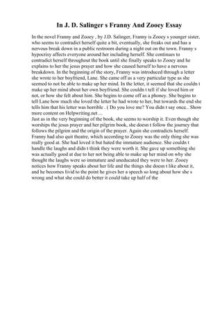 In J. D. Salinger s Franny And Zooey Essay
In the novel Franny and Zooey , by J.D. Salinger, Franny is Zooey s younger sister,
who seems to contradict herself quite a bit, eventually, she freaks out and has a
nervous break down in a public restroom during a night out on the town. Franny s
hypocrisy affects everyone around her including herself. She continues to
contradict herself throughout the book until she finally speaks to Zooey and he
explains to her the jesus prayer and how she caused herself to have a nervous
breakdown. In the beginning of the story, Franny was introduced through a letter
she wrote to her boyfriend, Lane. She came off as a very particular type as she
seemed to not be able to make up her mind. In the letter, it seemed that she couldn t
make up her mind about her own boyfriend. She couldn t tell if she loved him or
not, or how she felt about him. She begins to come off as a phoney. She begins to
tell Lane how much she loved the letter he had wrote to her, but towards the end she
tells him that his letter was horrible . ( Do you love me? You didn t say once... Show
more content on Helpwriting.net ...
Just as in the very beginning of the book, she seems to worship it. Even though she
worships the jesus prayer and her pilgrim book, she doesn t follow the journey that
follows the pilgrim and the origin of the prayer. Again she contradicts herself.
Franny had also quit theatre, which according to Zooey was the only thing she was
really good at. She had loved it but hated the immature audience. She couldn t
handle the laughs and didn t think they were worth it. She gave up something she
was actually good at due to her not being able to make up her mind on why she
thought the laughs were so immature and uneducated they were to her. Zooey
notices how Franny speaks about her life and the things she doesn t like about it,
and he becomes livid to the point he gives her a speech so long about how she s
wrong and what she could do better it could take up half of the
 