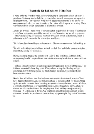 Example Of Benevolent Manifesto
I wake up to the sound of birds, the way everyone in Benevolent wakes up daily. I
get dressed into my standard clothes, a hospital scrub with an aquamarine top and a
lavender bottom. These colours were chosen because aquamarine is the colour for
compassion and affection, and lavender is the colour which represents healing. These
were the qualities which Benevolent is established around.
After I get dressed I head down to the dining hall as per usual. Because of our faction
s belief that no creature should be harmed to benefit another, we are all vegetarians.
Today we are having the standard weekday breakfast, cereal. Before every meal, to
affirm our beliefs, we recite the benevolent manifesto:
We believe there is nothing more important... Show more content on Helpwriting.net
...
We will be looking for the initiates to think on their feet and find a suitable solution,
most likely calling for assistance.
During learning stage 2, the initiates will learn to deal with loss, and learn to be
strong enough to be compassionate to someone who may be violent or have a serious
illness.
The final simulation shows a factionless person bleeding on the side of the road. The
initiates must decide how they react. If they chose to stop the bleeding and get
assistance, they will have passed the final stage of initiation, becoming official
benevolent members.
By the time all initiates have had a chance to complete simulation 1, seven of them
have become factionless, and the remaining head to the dining hall for dinner. Once
again we recite our manifesto, ensuring we remain connected to our culture. We have
a special dinner tonight to welcome the initiates, mixed vegetable curry. After our
dinner, we take the initiates to the sleeping area. Girls and boys sleep separately
from age 10, so they are in dorms. We brief them about the morning ritual, inform
them that their clothes are in their cupboard and say goodnight. Day one of initiation
is
 