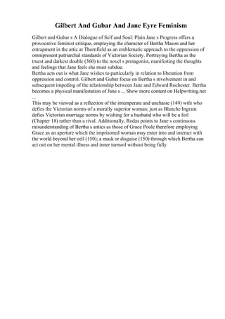 Gilbert And Gubar And Jane Eyre Feminism
Gilbert and Gubar s A Dialogue of Self and Soul: Plain Jane s Progress offers a
provocative feminist critique, employing the character of Bertha Mason and her
entrapment in the attic at Thornfield as an emblematic approach to the oppression of
omnipresent patriarchal standards of Victorian Society. Portraying Bertha as the
truest and darkest double (360) to the novel s protagonist, manifesting the thoughts
and feelings that Jane feels she must subdue.
Bertha acts out is what Jane wishes to particularly in relation to liberation from
oppression and control. Gilbert and Gubar focus on Bertha s involvement in and
subsequent impeding of the relationship between Jane and Edward Rochester. Bertha
becomes a physical manifestation of Jane s ... Show more content on Helpwriting.net
...
This may be viewed as a reflection of the intemperate and unchaste (149) wife who
defies the Victorian norms of a morally superior woman; just as Blanche Ingram
defies Victorian marriage norms by wishing for a husband who will be a foil
(Chapter 18) rather than a rival. Additionally, Rodas points to Jane s continuous
misunderstanding of Bertha s antics as those of Grace Poole therefore employing
Grace as an aperture which the imprisoned woman may enter into and interact with
the world beyond her cell (150); a mask or disguise (150) through which Bertha can
act out on her mental illness and inner turmoil without being fully
 