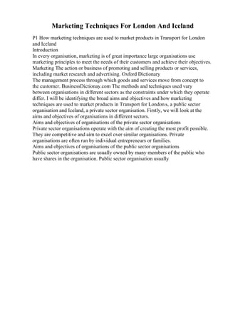 Marketing Techniques For London And Iceland
P1 How marketing techniques are used to market products in Transport for London
and Iceland
Introduction
In every organisation, marketing is of great importance large organisations use
marketing principles to meet the needs of their customers and achieve their objectives.
Marketing The action or business of promoting and selling products or services,
including market research and advertising. Oxford Dictionary
The management process through which goods and services move from concept to
the customer. BusinessDictionay.com The methods and techniques used vary
between organisations in different sectors as the constraints under which they operate
differ. I will be identifying the broad aims and objectives and how marketing
techniques are used to market products in Transport for London s, a public sector
organisation and Iceland, a private sector organisation. Firstly, we will look at the
aims and objectives of organisations in different sectors.
Aims and objectives of organisations of the private sector organisations
Private sector organisations operate with the aim of creating the most profit possible.
They are competitive and aim to excel over similar organisations. Private
organisations are often run by individual entrepreneurs or families.
Aims and objectives of organisations of the public sector organisations
Public sector organisations are usually owned by many members of the public who
have shares in the organisation. Public sector organisation usually
 