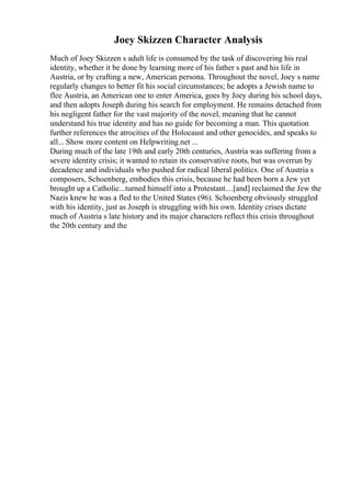 Joey Skizzen Character Analysis
Much of Joey Skizzen s adult life is consumed by the task of discovering his real
identity, whether it be done by learning more of his father s past and his life in
Austria, or by crafting a new, American persona. Throughout the novel, Joey s name
regularly changes to better fit his social circumstances; he adopts a Jewish name to
flee Austria, an American one to enter America, goes by Joey during his school days,
and then adopts Joseph during his search for employment. He remains detached from
his negligent father for the vast majority of the novel, meaning that he cannot
understand his true identity and has no guide for becoming a man. This quotation
further references the atrocities of the Holocaust and other genocides, and speaks to
all... Show more content on Helpwriting.net ...
During much of the late 19th and early 20th centuries, Austria was suffering from a
severe identity crisis; it wanted to retain its conservative roots, but was overrun by
decadence and individuals who pushed for radical liberal politics. One of Austria s
composers, Schoenberg, embodies this crisis, because he had been born a Jew yet
brought up a Catholic...turned himself into a Protestant....[and] reclaimed the Jew the
Nazis knew he was a fled to the United States (96). Schoenberg obviously struggled
with his identity, just as Joseph is struggling with his own. Identity crises dictate
much of Austria s late history and its major characters reflect this crisis throughout
the 20th century and the
 