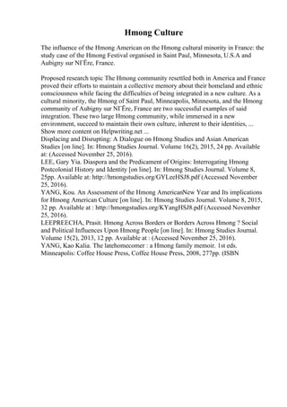 Hmong Culture
The influence of the Hmong American on the Hmong cultural minority in France: the
study case of the Hmong Festival organised in Saint Paul, Minnesota, U.S.A and
Aubigny sur NГЁre, France.
Proposed research topic The Hmong community resettled both in America and France
proved their efforts to maintain a collective memory about their homeland and ethnic
consciousness while facing the difficulties of being integrated in a new culture. As a
cultural minority, the Hmong of Saint Paul, Minneapolis, Minnesota, and the Hmong
community of Aubigny sur NГЁre, France are two successful examples of said
integration. These two large Hmong community, while immersed in a new
environment, succeed to maintain their own culture, inherent to their identities, ...
Show more content on Helpwriting.net ...
Displacing and Disrupting: A Dialogue on Hmong Studies and Asian American
Studies [on line]. In: Hmong Studies Journal. Volume 16(2), 2015, 24 pp. Available
at: (Accessed November 25, 2016).
LEE, Gary Yia. Diaspora and the Predicament of Origins: Interrogating Hmong
Postcolonial History and Identity [on line]. In: Hmong Studies Journal. Volume 8,
25pp. Available at: http://hmongstudies.org/GYLeeHSJ8.pdf (Accessed November
25, 2016).
YANG, Kou. An Assessment of the Hmong AmericanNew Year and Its implications
for Hmong American Culture [on line]. In: Hmong Studies Journal. Volume 8, 2015,
32 pp. Available at : http://hmongstudies.org/KYangHSJ8.pdf (Accessed November
25, 2016).
LEEPREECHA, Prasit. Hmong Across Borders or Borders Across Hmong ? Social
and Political Influences Upon Hmong People [on line]. In: Hmong Studies Journal.
Volume 15(2), 2013, 12 pp. Available at : (Accessed November 25, 2016).
YANG, Kao Kalia. The latehomecomer : a Hmong family memoir. 1st eds.
Minneapolis: Coffee House Press, Coffee House Press, 2008, 277pp. (ISBN
 