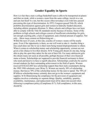 Gender Equality in Sports
How is it fair that a men s college basketball team is able to be transported on planes
and dine on steak, while a women s team from the same college, travels in a van
and eats fast food? It s not, but this occurs often nowadays even with laws passed
preventing this type of discrimination. In 1972, Congress passed Title IX, which
prohibits discrimination against girls and women in federally funded education,
including athletic programs (Kiernan 3). Many schools and colleges have not been
able to comply with the Title IX standards mostly because of money. Some of the
problems in high schools and colleges consist of insufficient scholarships for girls,
not enough coaching jobs, a lack of equipment, and a limited amount of supplies. Not
only... Show more content on Helpwriting.net ...
Within the next 25 years, at this rate, coaches of women s teams will be nearly
gone. Even if the opportunity is there, no one will want to take it. Another thing a
true coach does not like to see is their team being treated disproportionate to others.
When it comes to scholarship money and scholarship opportunity, women are not
given a fair chance to live their dreams. br br Young girls dream of, one day, being
able to play the sport they adore for the rest of their life. For many adolescent girls
this dream many not seem at all possible, perhaps because of their own financial
status at home. Scholarships are supposed to provide financial assistance to those
who need and deserve to have a superb education. Scholarships could also be used to
reward students for their outstanding achievement in the field of sports. Women
received $142,622,803 less scholarship support than their male counterparts during
the 1995 1996 scholastic year (Wine 2). Women are merely 30% of scholarship
money; that leaves 70% of the scholarship money for the men to spend. The 70% of
В‘leftover scholarship money certainly does not go to the women s equipment and
supplies. br br Determining the compliance for the provision of equipment and
supplies involves evaluating six separate things. Quality, suitability, quantity,
availability, maintenance, and replacement must all be taken into accord when
following a compliance policy (Compliance II 7). Full compliance, in this area,
should be
 