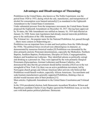 Advantages and Disadvantages of Thecnology
Prohibition in the United States, also known as The Noble Experiment, was the
period from 1920 to 1933, during which the sale, manufacture, and transportation of
alcohol for consumption were banned nationally[1] as mandated in the Eighteenth
Amendment to the United States Constitution.
Under substantial pressure from the temperance movement, the United States Senate
proposed the Eighteenth Amendment on December 18, 1917. Having been approved
by 36 states, the 18th Amendment was ratified on January 16, 1919 and effected on
January 16, 1920. Some state legislatures had already enacted statewide prohibition
prior to the ratification of the 18th Amendment.
The Volstead Act , the popular name for the National Prohibition Act, passed through
... Show more content on Helpwriting.net ...
Prohibition was an important force in state and local politics from the 1840s through
the 1930s. The political forces involved were ethnoreligious in character, as
demonstrated by numerous historical studies.[9] Prohibition was demanded by the
dries primarily pietistic Protestant denominations, especially the Methodists, Northern
Baptists, Southern Baptists, Presbyterians, Disciples of Christ, Congregationalists,
Quakers and Scandinavian Lutherans. They identified saloons as politically corrupt
and drinking as a personal sin. They were opposed by the wets primarily liturgical
Protestants (Episcopalians, German Lutherans) and Roman Catholics, who
denounced the idea that the government should define morality.[10] Even in the wet
stronghold of New York City there was an active prohibition movement, led by
Norwegian church groups and African American labor activists who believed that
Prohibition would benefit workers, especially African Americans. Tea merchants and
soda fountain manufacturers generally supported Prohibition, thinking a ban on
alcohol would increase sales of their products.[11]
Main articles: Eighteenth Amendment to the United States Constitution and Volstead
Act
In the 1916 presidential election, both Democratic incumbent Woodrow Wilson and
Republican candidate Charles Evans Hughes ignored the Prohibition issue, as was the
case with both parties political platforms. Democrats
 
