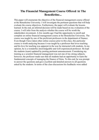 The Financial Management Course Offered At The
Benedictine...
This paper will enumerate the objective of the financial management course offered
at the Benedictine University. I will investigate the pertinent questions that will help
evaluate the course objectives. Furthermore, the paper will evaluate the lessons
learned. In the end, an inferred decision will be made based on my evaluation of the
course. I will infer from the analysis whether the course will be worth the
stakeholders investment. A few months ago I had the opportunity to enroll and
complete an online financial management course at the Benedictine University. The
course was taught by one of the proficient professors in the department of finance.
Even though I have taken other online courses prior to this class, this particular
course is worth analyzing because it was taught by a professor that loves teaching
and his love for teaching was apparent in the way he interacted with students. In my
opinion, he is a wonderful, knowledgeable and well experienced professor. He kept
the students (team) updated by posting pertinent announcement. Considering my
training as a scientist financial management was not one of my strong subjects,
however, the professor made sure that all students had an opportunity to learn the
fundamental concepts of managing the finance of firms. To this end, he was prompt
to answer the questions and gave excellent and detailed answers to all questions
asked by the students. In terms of the class discussions his feedbacks were added
 