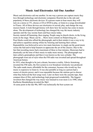 Music And Electronics Aid One Another
Music and electronics aid one another. In one way a person can capture music they
love through technology and electronic companies flourish due to the sale and
popularity of these electronic devices. If a person wants to hear music they will
turn on a stereo or TV, choose a CD or DVD to play, or listen to a songs downloaded
in ITunes. All of these devices use electronics to record, play, and change the way
musicis heard. A look through history will show how far society has come in music
alone. The development of technology has changed the way the music industry
operates and the way society hears and buys music today.
Society started off humming, then singing. People sang in church choirs, in the living
room on the stage. Music can be ... Show more content on Helpwriting.net ...
Poor blacks could also afford the phonograph, and in their minds it was a way to try
and achieve equalities among whites by listening and learning their culture.
Repeatability was believed to serve two main functions: to single out the good music
versus the bad and to help listeners to appreciate the art of the classics. Due to the
fact that recording music had a maximum of three to four minutes, Musicians had to
drastically cut the time of their music to make more money. The phonograph was
later called a gramophone and then it was known as the wax cylinder. The
phonograph went out of style when the FM radio was invented and spread throughout
American homes.
In 1933, what thought to be just a dream, becomes a reality. Edwin Armstrong
invented the FM radio, the first system to ever broadcast wirelessly was produced.
The radio made music affordable for the consumer, because who would say free
music is expensive to listen to. It was also portable as long as a person had a
source of electric power, and it was repeatable because the stations got to choose
what they believed the best songs were. Later on there were the cassette tape, then
compact discs (CDs), and technology kept progressed wonderfully. The biggest
invention that changed the way music was listened to even more is in 1990, when
Karlheinz Brandenburg invented the Mp3.
At some point in the late 90s, MP3 was technically the best system out
 