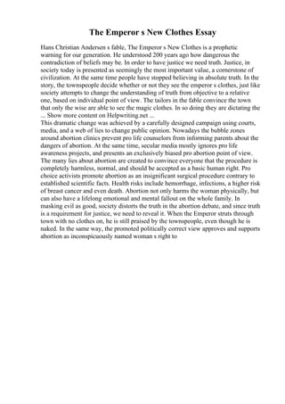 The Emperor s New Clothes Essay
Hans Christian Andersen s fable, The Emperor s New Clothes is a prophetic
warning for our generation. He understood 200 years ago how dangerous the
contradiction of beliefs may be. In order to have justice we need truth. Justice, in
society today is presented as seemingly the most important value, a cornerstone of
civilization. At the same time people have stopped believing in absolute truth. In the
story, the townspeople decide whether or not they see the emperor s clothes, just like
society attempts to change the understanding of truth from objective to a relative
one, based on individual point of view. The tailors in the fable convince the town
that only the wise are able to see the magic clothes. In so doing they are dictating the
... Show more content on Helpwriting.net ...
This dramatic change was achieved by a carefully designed campaign using courts,
media, and a web of lies to change public opinion. Nowadays the bubble zones
around abortion clinics prevent pro life counselors from informing parents about the
dangers of abortion. At the same time, secular media mostly ignores pro life
awareness projects, and presents an exclusively biased pro abortion point of view.
The many lies about abortion are created to convince everyone that the procedure is
completely harmless, normal, and should be accepted as a basic human right. Pro
choice activists promote abortion as an insignificant surgical procedure contrary to
established scientific facts. Health risks include hemorrhage, infections, a higher risk
of breast cancer and even death. Abortion not only harms the woman physically, but
can also have a lifelong emotional and mental fallout on the whole family. In
masking evil as good, society distorts the truth in the abortion debate, and since truth
is a requirement for justice, we need to reveal it. When the Emperor struts through
town with no clothes on, he is still praised by the townspeople, even though he is
naked. In the same way, the promoted politically correct view approves and supports
abortion as inconspicuously named woman s right to
 
