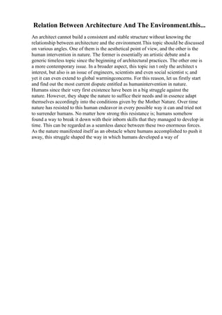 Relation Between Architecture And The Environment.this...
An architect cannot build a consistent and stable structure without knowing the
relationship between architecture and the environment.This topic should be discussed
on various angles. One of them is the aesthetical point of view, and the other is the
human intervention in nature. The former is essentially an artistic debate and a
generic timeless topic since the beginning of architectural practices. The other one is
a more contemporary issue. In a broader aspect, this topic isn t only the architect s
interest, but also is an issue of engineers, scientists and even social scientist s; and
yet it can even extend to global warmingconcerns. For this reason, let us firstly start
and find out the most current dispute entitled as humanintervention in nature.
Humans since their very first existence have been in a big struggle against the
nature. However, they shape the nature to suffice their needs and in essence adapt
themselves accordingly into the conditions given by the Mother Nature. Over time
nature has resisted to this human endeavor in every possible way it can and tried not
to surrender humans. No matter how strong this resistance is; humans somehow
found a way to break it down with their inborn skills that they managed to develop in
time. This can be regarded as a seamless dance between these two enormous forces.
As the nature manifested itself as an obstacle where humans accomplished to push it
away, this struggle shaped the way in which humans developed a way of
 