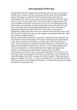Advertisement Of Kit Kat
Introduction Kit Kat The original name of Kit Kat is from the late 17th century in
London, when a literary club met a pie shop owned by pastry chef Christoppher
Catling. The group was called the Kit Kat Club and took its name from an
abbreviated version of the owner s name. The first manufacture of the four finger
wafer in York is in 29th August 1935. This is then sold in London and the south
East of England as Rowntree s Chocolate Crisp. In 1937, the Marketing Director
for Rowntree, George Harris, he had re branded the product as Kit Kat Chocolate
Crisp. In the same year, Kit Kat advertising had first use of the word Break in
advertising. During the Second World War in 1942, there is a shortage of
ingredients including milk. Due to this issue, Rowntree had altered the recipe of Kit
Kat Chocolate Crisp. In the same year, the wrapper was changed to blue and... Show
more content on Helpwriting.net ...
But just a slogan When you need to snap out of it under the Kit Kat chocolate and
it has shown an almost finish battery. For what I understand in this advertisement
is that when you almost out of battery, just snap a piece of Kit Kat and have a
break. This advertisement is simple but it has the meaning on it. Besides that, the
tagline for Kit Kat Have a Break, Have a Kit Kat , it is very understandable and
very easy to remember it. In this advertisement, the tagline and slogan looks
related, so it makes people understand the meaning easily. In Cadbury
advertisement, it also did not show much context and content. It is more focus on
the design of the chocolate and the milk drops. For what I get in this advertisement
is that the Cadbury Dairy Milk is using a lot of milk to make it. Other than that, the
tagline of Cadbury Free to Joy , it is easy to remember also. In context and content, I
will be more prefer to the Kit Kat advertisement. It is because the design looks simple
but had the own meaning in the
 