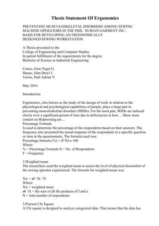 Thesis Statement Of Ergonomics
PREVENTING MUSCULOSKELETAL DISORDERS AMONG SEWING
MACHINE OPERATORS IN THE PHIL. NURIAN GARMENT INC.:
BASIS FOR DEVELOPING AN ERGONOMICALLY
DESIGNED SEWING WORKSTATION
A Thesis presented to the
College of Engineering and Computer Studies
In partial fulfillment of the requirements for the degree
Bachelor of Science in Industrial Engineering
Cortez, Gino Nigel G.
Danao, John Deryl J.
Torres, Paul Adrian V.
May 2016
Introduction
Ergonomics, also known as the study of the design of work in relation to the
physiological and psychological capabilities of people, plays a large part in
preventing musculoskeletal disorders (MSDs). For the most part, MSDs are induced
slowly over a significant period of time due to deficiencies in how ... Show more
content on Helpwriting.net ...
Percentage Formula
Is used to determine the percentage of the respondents based on their answers. The
frequency also presented the actual response of the respondents to a specific question
or item in the questionnaire. The formula used was:
Percentage formula (%) = (F/N) x 100
Where:
% = Percentage Formula N = No. of Respondents
F = Frequency
2.Weighted mean
The researchers used the weighted mean to assess the level of physical discomfort of
the sewing operator experienced. The formula for weighted mean was:
Xw = в€‘fx / N
Where:
Xw = weighted mean
в€‘fx = the sum of all the products of f and x
N = total number of respondents
3.Pearson Chi Square
A Chi square is designed to analyze categorical data. That means that the data has
 