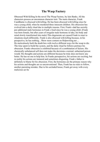 The Wasp Factory
Obsessed With Killing In the novel The Wasp Factory, by Iain Banks, All the
characters possess an uncommon character trait. The main character, Frank
Cauldhame is obsessed with killing. He has been obsessed with killing since he
was a young child, when he murdered three innocent children. His obsession has
evolved into a daily ritual due to multiple reasons. First, Frank s dad has secretly
put additional male hormones in Frank s food since he was a young child. (Frank
was born female, but after years of irregular male hormone in take, his body and
mind slowly transformed into male) This degenerate act caused Frank to react to
situations much differently. Frank is also obsessed with killing because, in his
perspective, he has nothing... Show more content on Helpwriting.net ...
He meticulously built the death box with twelve different ways for the wasp to die.
The time spent to build the system, and the daily ritual he follows portrays his
obsession. Franks obsession is exhibited because of a combination of factors. His
chemically unbalanced self does not make the decisions a normal, unharmed person
would. His thoughts and actions are different because he truly does not know any
better. He has no one to help him. In Franks persepective, his actions are exciting, but
in reality his actions are immoral and sometimes disgusting. Frank s father is
definitely to blame for his obsession. First, the hormones are the primary reason why
his actions and thoughts are so unconventional. Then, Frank has no rules to follow,
another parenting mistake. Due to his secluded house, Frank got away with every
malicious act he
 