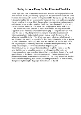 Shirley Jackson Essay On Tradition And Tradition
James Agee once said, You must be in tune with the times and be prepared to break
from tradition. What Agee meant by saying this is that people must accept that some
traditions become outdated and are no longer useful for the day and age that they are
being performed in. It is not uncommon for humans to hold on to traditions even after
they are obsolete. In history, this is the case when it came to slavery, discrimination
against women, and racial segregation. People have, and always will, be reluctance
to reject outdated traditions, ideas, rules, laws, and practices. As far back as the
1770s, humans have been reluctant to rebuff the traditions that they believed in.
Supporters of the status quo have used the philosophy of Things have always been
done this way, so why change now? For example, despite the Declaration of
Independence clearly stating that all men are created equal, slavery was still a
substantial part of life in the 1770s. White men supported slavery wholeheartedly,
and did not see the point in getting rid of it. This situation is similar to that in Shirley
Jackson s short story, The Lottery. Old Man Warner remarked that the other towns
that are getting rid of the lottery are insane. Towns have been participating in the
lottery for as long as... Show more content on Helpwriting.net ...
Up until then, it had not crossed the minds of many people for blacks to use the
same facilities and be treated the same way as white people. The whites saw
themselves as being superior and the idea of black people being thought of as equal
appalled them. In The Lottery, the concept of getting rid of the lottery seemed
preposterous to those who were so accustomed to it. The lottery was all that they had
known since the beginning, how could it just be forgotten about? In both instances,
change was frightening for the people that were used to the old
 
