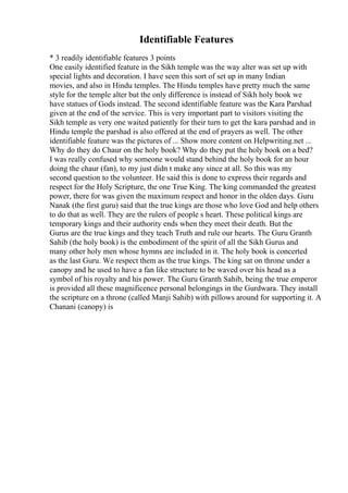 Identifiable Features
* 3 readily identifiable features 3 points
One easily identified feature in the Sikh temple was the way alter was set up with
special lights and decoration. I have seen this sort of set up in many Indian
movies, and also in Hindu temples. The Hindu temples have pretty much the same
style for the temple alter but the only difference is instead of Sikh holy book we
have statues of Gods instead. The second identifiable feature was the Kara Parshad
given at the end of the service. This is very important part to visitors visiting the
Sikh temple as very one waited patiently for their turn to get the kara parshad and in
Hindu temple the parshad is also offered at the end of prayers as well. The other
identifiable feature was the pictures of ... Show more content on Helpwriting.net ...
Why do they do Chaur on the holy book? Why do they put the holy book on a bed?
I was really confused why someone would stand behind the holy book for an hour
doing the chaur (fan), to my just didn t make any since at all. So this was my
second question to the volunteer. He said this is done to express their regards and
respect for the Holy Scripture, the one True King. The king commanded the greatest
power, there for was given the maximum respect and honor in the olden days. Guru
Nanak (the first guru) said that the true kings are those who love God and help others
to do that as well. They are the rulers of people s heart. These political kings are
temporary kings and their authority ends when they meet their death. But the
Gurus are the true kings and they teach Truth and rule our hearts. The Guru Granth
Sahib (the holy book) is the embodiment of the spirit of all the Sikh Gurus and
many other holy men whose hymns are included in it. The holy book is concerted
as the last Guru. We respect them as the true kings. The king sat on throne under a
canopy and he used to have a fan like structure to be waved over his head as a
symbol of his royalty and his power. The Guru Granth Sahib, being the true emperor
is provided all these magnificence personal belongings in the Gurdwara. They install
the scripture on a throne (called Manji Sahib) with pillows around for supporting it. A
Chanani (canopy) is
 