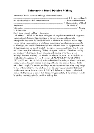 Information Based Decision Making
Information Based Decision Making Terms of Reference
.................................................................................................... 3 1. Be able to identify
and select sources of data and information ............................ 4 Data and Information
.............................................................................................. 4 Characteristics of Good
Information ............................................................................... 6 Sources of
Information ................................................................................................... 9 Nature
of Information...................................................................................................... 9...
Show more content on Helpwriting.net ...
STRATEGIC LEVEL At this level managers are largely concerned with long term
organisational planning. Decisions tend to be unstructured and are made
infrequently. However, the decisions made at this level are likely to have a large
impact on the organisation as a whole and cannot be reversed easily. An example
of this might be a choice of new markets into which to move. At my place of work
strategic decisions are mainly made by the senior management team. As a lecturer
and course tutor, I would mainly fall into the operational level of decision making
and am involved in the day to day planning and running of my tutor group.
Although I am not a manager, as a senior member of the team I am sometimes also
involved in strategic and tactical decisions. CHARACTERISTICS OF GOOD
INFORMATION LO 1.1 VALID Information should be valid, as misinterpretations,
inaccuracies and misinformation could impact badly on decisions that need to be
taken. For example if a lecturer teaching a subject must make sure they using an up
to date syllabus otherwise the students could be receiving information that is not
valid for when they sit their exams. RELIABLE Information should be obtained
from a reliable source to ensure that it is correct, particularly if the information will
be used as a starting point for decision making. For
 