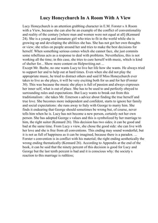 Lucy Honeychurch In A Room With A View
Lucy Honeychurch is an attention grabbing character in E.M. Forster s A Room
with a View, because she can also be an example of the conflict of conventionality
and reality of the century [where man and women were not equal at all] (Kennard
24). She is a young and immature girl who tries to fit in the world while she is
growing up and developing the abilities she has. She has not got her own thoughts
or view; she relies on people around her and tries to make the best decisions for
herself. When something serious comes which she cannot face, she just commits
some rebellious acts as a response to deal with problems. Nevertheless, this is not
working all the time; in this case, she tries to cure herself with music, which is kind
of shelter for... Show more content on Helpwriting.net ...
Except Mr. Beebe, no one wants Lucy to live her life how she wants. He always tried
to support her and to help out at hard times. Even when she did not play the
appropriate music, he tried to distract others and said If Miss Honeychurch ever
takes to live as she plays, it will be very exciting both for us and for her (Forster
30). This was because the music she plays is full of passion and always expresses
her inner self, what is out of place. She has to be used to and perfectly obeyed to
surrounding rules and expectations. But Lucy wants to break out from this
traditionalism : she takes Mr. Emerson s advice about finding the true herself and
true love. She becomes more independent and confident, starts to ignore her family
and social expectations: she runs away to Italy with George to marry him. She
finds it endearing that George should sometimes be wrong but, of course, never
tells him when he is. Lucy has not become a new person, certainly not her own
person. She has adopted George s values and this is symbolized by her marriage to
him, the right suitor (Kennard 26). This decision has two sides; it can be good and
bad at the same time. From Lucy s view, she chose the good side: she can live with
her love and she is free from all conventions. This ending may sound wonderful, but
it is not as full of happiness as it can be imagined, because there is a paradox. ...
Forster s convention is in conflict with his material; the right ending aesthetically the
wrong ending thematically (Kennard 26). According to Appendix at the end of the
book, it can be said that the ninety percent of this decision is good for Lucy and
George but the last tenth percent is bad and it is conscious why: the society s
reaction to this marriage is ruthless;
 