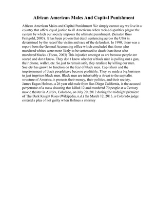 African American Males And Capital Punishment
African American Males and Capital Punishment We simply cannot say we live in a
country that offers equal justice to all Americans when racial disparities plague the
system by which our society imposes the ultimate punishment. (Senator Russ
Feingold, 2003). It has been proven that death sentencing across the USA is
determined by the raceof the victim and race of the defendant. In 1990, there was a
report from the General Accounting office which concluded that those who
murdered whites were more likely to be sentenced to death than those who
murdered blacks. (Focus, 2003) This injustice amongst us are because people are
scared and don t know. They don t know whether a black man is pulling out a gun,
their phone, wallet, etc. So just to remain safe, they retaliate by killing our men.
Society has grown to function on the fear of black men. Capitalism and the
imprisonment of black peoplehave become profitable. They ve made a big business
to just imprison black men. Black men are inheritably a threat to the capitalist
structure of America, it protects their money, their politics, and their society.
James Eagan Holmes, a 26 year old male from San Diego California, is the accused
perpetrator of a mass shooting that killed 12 and murdered 70 people at a Century
movie theater in Aurora, Colorado, on July 20, 2012 during the midnight premiere
of The Dark Knight Rises (Wikipedia, n.d.) On March 12, 2013, a Colorado judge
entered a plea of not guilty when Holmes s attorney
 